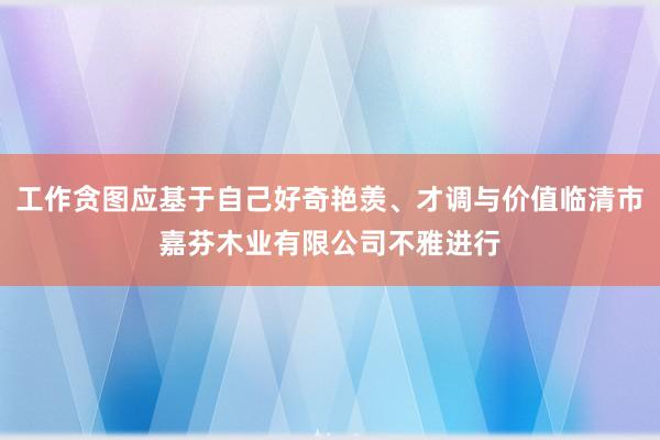 工作贪图应基于自己好奇艳羡、才调与价值临清市嘉芬木业有限公司不雅进行
