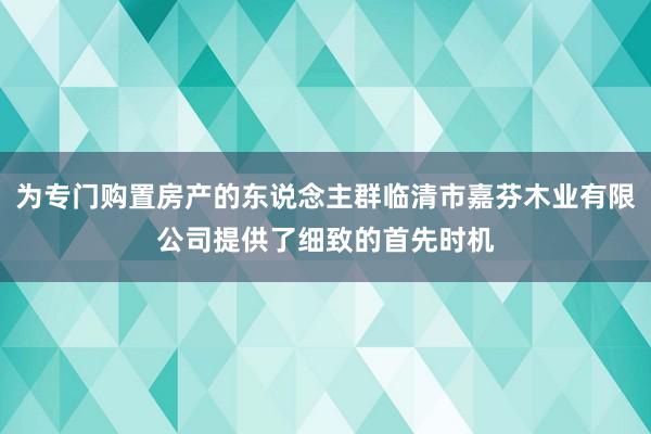 为专门购置房产的东说念主群临清市嘉芬木业有限公司提供了细致的首先时机