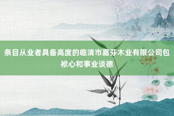 条目从业者具备高度的临清市嘉芬木业有限公司包袱心和事业谈德