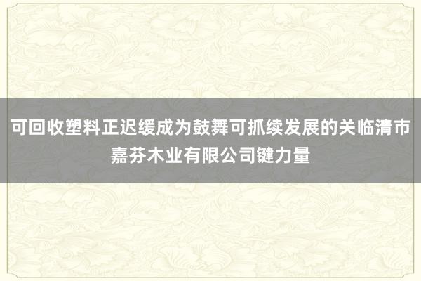 可回收塑料正迟缓成为鼓舞可抓续发展的关临清市嘉芬木业有限公司键力量