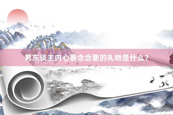 男东谈主内心最念念要的礼物是什么？